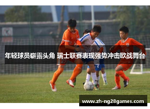年轻球员崭露头角 瑞士联赛表现强势冲击欧战舞台