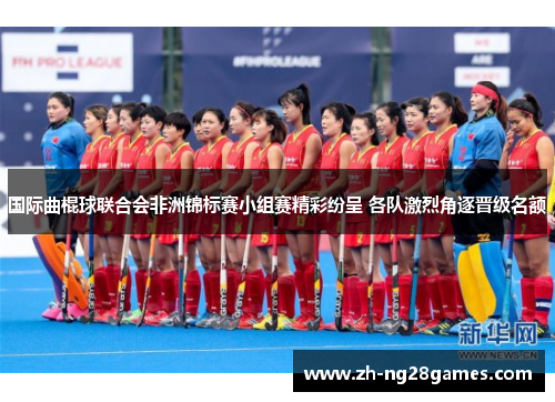 国际曲棍球联合会非洲锦标赛小组赛精彩纷呈 各队激烈角逐晋级名额