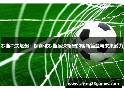 罗斯托夫崛起：探索俄罗斯足球新星的崭新篇章与未来潜力