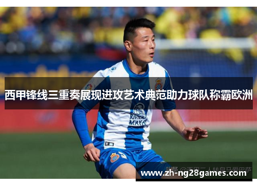 西甲锋线三重奏展现进攻艺术典范助力球队称霸欧洲 西甲锋线三重奏展现进攻艺术典范助力球队称霸欧洲