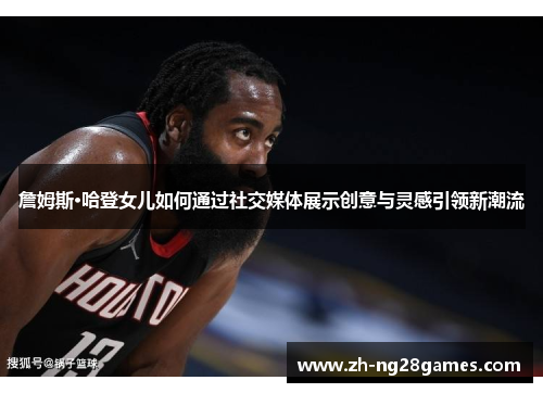 詹姆斯·哈登女儿如何通过社交媒体展示创意与灵感引领新潮流 詹姆斯·哈登女儿如何通过社交媒体展示创意与灵感引领新潮流