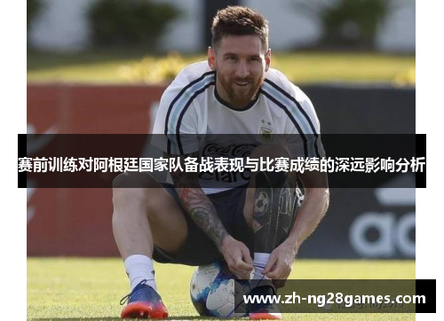 赛前训练对阿根廷国家队备战表现与比赛成绩的深远影响分析 赛前训练对阿根廷国家队备战表现与比赛成绩的深远影响分析