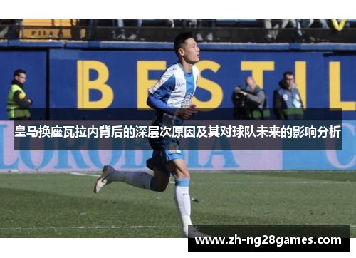 皇马换座瓦拉内背后的深层次原因及其对球队未来的影响分析