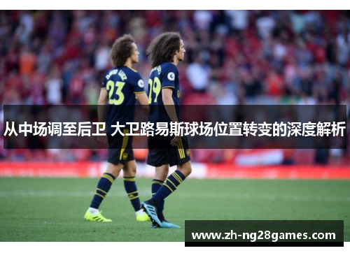 从中场调至后卫 大卫路易斯球场位置转变的深度解析 从中场调至后卫 大卫路易斯球场位置转变的深度解析