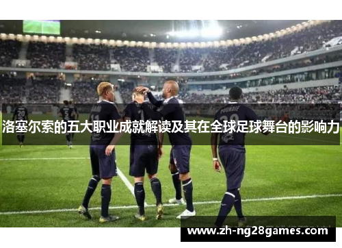 洛塞尔索的五大职业成就解读及其在全球足球舞台的影响力 洛塞尔索的五大职业成就解读及其在全球足球舞台的影响力