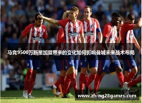 马竞9500万新星加盟带来的变化如何影响曼城未来战术布局