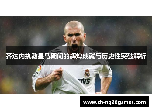 齐达内执教皇马期间的辉煌成就与历史性突破解析