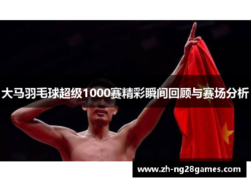 大马羽毛球超级1000赛精彩瞬间回顾与赛场分析