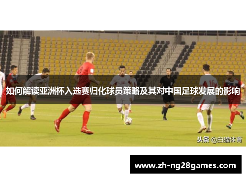 如何解读亚洲杯入选赛归化球员策略及其对中国足球发展的影响