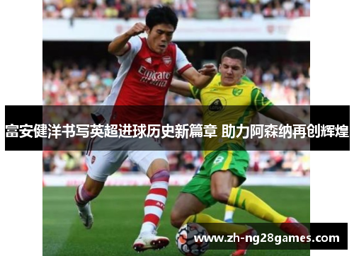 富安健洋书写英超进球历史新篇章 助力阿森纳再创辉煌 富安健洋书写英超进球历史新篇章 助力阿森纳再创辉煌
