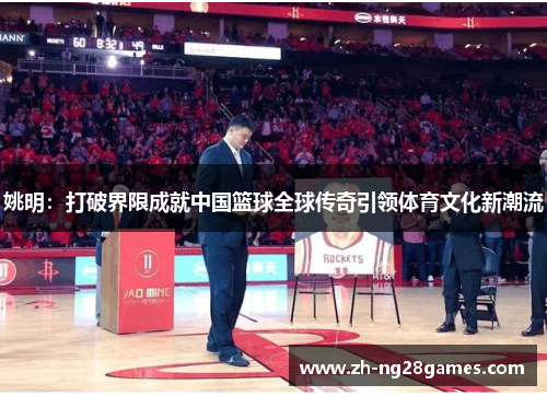 姚明:打破界限成就中国篮球全球传奇引领体育文化新潮流 姚明:打破界限成就中国篮球全球传奇引领体育文化新潮流