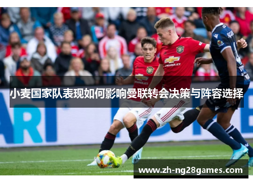 小麦国家队表现如何影响曼联转会决策与阵容选择 小麦国家队表现如何影响曼联转会决策与阵容选择