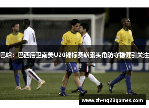 巴哈：巴西后卫南美U20锦标赛崭露头角防守稳健引关注