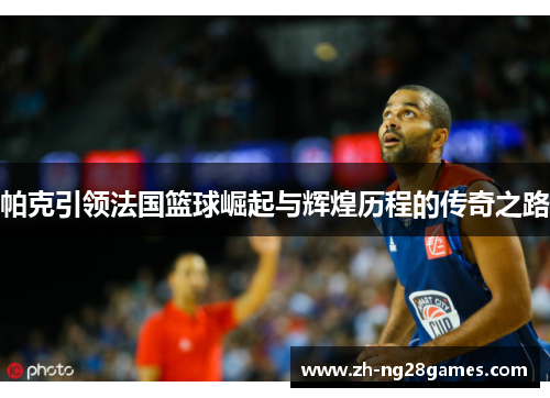 帕克引领法国篮球崛起与辉煌历程的传奇之路