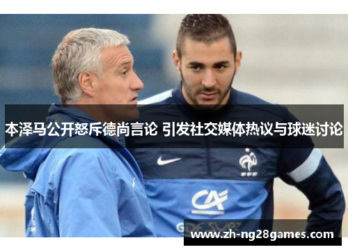 本泽马公开怒斥德尚言论 引发社交媒体热议与球迷讨论 本泽马公开怒斥德尚言论 引发社交媒体热议与球迷讨论