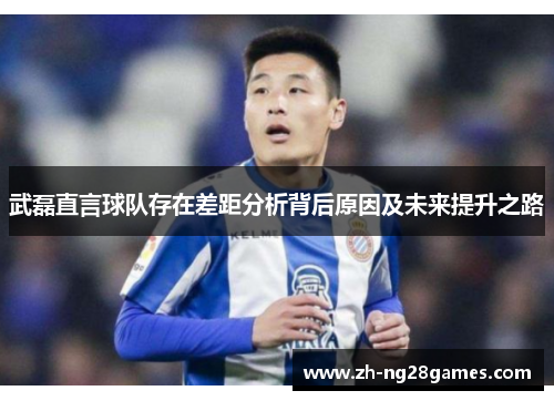 武磊直言球队存在差距分析背后原因及未来提升之路